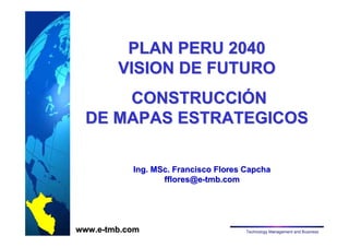 PLAN PERU 2040 
VISION DE FUTURO 
CONSTRUCCIÓN 
DE MAPAS ESTRATEGICOS 
Ing. MSc. Francisco Flores Capcha 
fflores@e-tmb.com 
www.e-tmb.com Technology Management and Business 
 