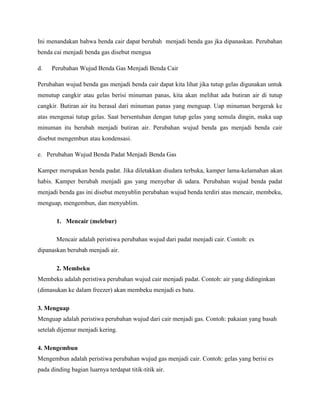 Ini menandakan bahwa benda cair dapat berubah menjadi benda gas jka dipanaskan. Perubahan
benda cai menjadi benda gas disebut mengua
d.

Perubahan Wujud Benda Gas Menjadi Benda Cair

Perubahan wujud benda gas menjadi benda cair dapat kita lihat jika tutup gelas digunakan untuk
menutup cangkir atau gelas berisi minuman panas, kita akan melihat ada butiran air di tutup
cangkir. Butiran air itu berasal dari minuman panas yang menguap. Uap minuman bergerak ke
atas mengenai tutup gelas. Saat bersentuhan dengan tutup gelas yang semula dingin, maka uap
minuman itu berubah menjadi butiran air. Perubahan wujud benda gas menjadi benda cair
disebut mengembun atau kondensasi.
e. Perubahan Wujud Benda Padat Menjadi Benda Gas
Kamper merupakan benda padat. Jika diletakkan diudara terbuka, kamper lama-kelamahan akan
habis. Kamper berubah menjadi gas yang menyebar di udara. Perubahan wujud benda padat
menjadi benda gas ini disebut menyublin perubahan wujud benda terdiri atas mencair, membeku,
menguap, mengembun, dan menyublim.
1. Mencair (melebur)
Mencair adalah peristiwa perubahan wujud dari padat menjadi cair. Contoh: es
dipanaskan berubah menjadi air.
2. Membeku
Membeku adalah peristiwa perubahan wujud cair menjadi padat. Contoh: air yang didinginkan
(dimasukan ke dalam freezer) akan membeku menjadi es batu.
3. Menguap
Menguap adalah peristiwa perubahan wujud dari cair menjadi gas. Contoh: pakaian yang basah
setelah dijemur menjadi kering.
4. Mengembun
Mengembun adalah peristiwa perubahan wujud gas menjadi cair. Contoh: gelas yang berisi es
pada dinding bagian luarnya terdapat titik-titik air.

 