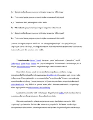 C1 = Kalor jenis benda yang mempunyai tingkat temperatur lebih tinggi
T1 = Temperatur benda yang mempunyai tingkat temperatur lebih tinggi
Ta = Temperatur akhir pencampuran kedua benda
M2 = Massa benda yang mempunyai tingkat temperatur lebih rendah
C2 = Kalor jenis benda yang mempunyai tingkat temperatur lebih rendah
T2 = Temperatur benda yang mempunyai tingkat temperatur lebih rendah
Catatan : Pada pencampuran antara dua zat, sesungguhnya terdapat kalor yang hilang ke
lingkungan sekitar. Misalnya, wadah pencampuran akan menyerap kalor sebesar hasil kali antara
massa, kalor jenis dan kenaikan suhu wadah.

Termodinamika (bahasa Yunani: thermos = 'panas' and dynamic = 'perubahan') adalah
fisika energi , panas, kerja, entropi dan kespontanan proses. Termodinamika berhubungan dekat
dengan mekanika statistik di mana banyak hubungan termodinamika berasal.
Pada sistem di mana terjadi proses perubahan wujud atau pertukaran energi,
termodinamika klasik tidak berhubungan dengan kinetika reaksi (kecepatan suatu proses reaksi
berlangsung). Karena alasan ini, penggunaan istilah "termodinamika" biasanya merujuk pada
termodinamika setimbang. Dengan hubungan ini, konsep utama dalam termodinamika adalah
proses kuasistatik, yang diidealkan, proses "super pelan". Proses termodinamika bergantungwaktu dipelajari dalam termodinamika tak-setimbang.
Karena termodinamika tidak berhubungan dengan konsep waktu, telah diusulkan bahwa
termodinamika setimbang seharusnya dinamakan termostatik.
Hukum termodinamika kebenarannya sangat umum, dan hukum-hukum ini tidak
bergantung kepada rincian dari interaksi atau sistem yang diteliti. Ini berarti mereka dapat
diterapkan ke sistem di mana seseorang tidak tahu apa pun kecual perimbangan transfer energi

 
