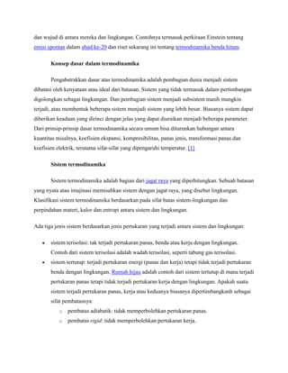 dan wujud di antara mereka dan lingkungan. Contohnya termasuk perkiraan Einstein tentang
emisi spontan dalam abad ke-20 dan riset sekarang ini tentang termodinamika benda hitam.
Konsep dasar dalam termodinamika
Pengabstrakkan dasar atas termodinamika adalah pembagian dunia menjadi sistem
dibatasi oleh kenyataan atau ideal dari batasan. Sistem yang tidak termasuk dalam pertimbangan
digolongkan sebagai lingkungan. Dan pembagian sistem menjadi subsistem masih mungkin
terjadi, atau membentuk beberapa sistem menjadi sistem yang lebih besar. Biasanya sistem dapat
diberikan keadaan yang dirinci dengan jelas yang dapat diuraikan menjadi beberapa parameter.
Dari prinsip-prinsip dasar termodinamika secara umum bisa diturunkan hubungan antara
kuantitas misalnya, koefisien ekspansi, kompresibilitas, panas jenis, transformasi panas dan
koefisien elektrik, terutama sifat-sifat yang dipengaruhi temperatur. [1]
Sistem termodinamika
Sistem termodinamika adalah bagian dari jagat raya yang diperhitungkan. Sebuah batasan
yang nyata atau imajinasi memisahkan sistem dengan jagat raya, yang disebut lingkungan.
Klasifikasi sistem termodinamika berdasarkan pada sifat batas sistem-lingkungan dan
perpindahan materi, kalor dan entropi antara sistem dan lingkungan.
Ada tiga jenis sistem berdasarkan jenis pertukaran yang terjadi antara sistem dan lingkungan:
sistem terisolasi: tak terjadi pertukaran panas, benda atau kerja dengan lingkungan.
Contoh dari sistem terisolasi adalah wadah terisolasi, seperti tabung gas terisolasi.
sistem tertutup: terjadi pertukaran energi (panas dan kerja) tetapi tidak terjadi pertukaran
benda dengan lingkungan. Rumah hijau adalah contoh dari sistem tertutup di mana terjadi
pertukaran panas tetapi tidak terjadi pertukaran kerja dengan lingkungan. Apakah suatu
sistem terjadi pertukaran panas, kerja atau keduanya biasanya dipertimbangkanh sebagai
sifat pembatasnya:
o

pembatas adiabatik: tidak memperbolehkan pertukaran panas.

o

pembatas rigid: tidak memperbolehkan pertukaran kerja.

 