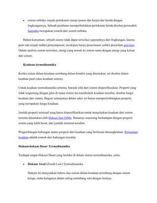 sistem terbuka: terjadi pertukaran energi (panas dan kerja) dan benda dengan
lingkungannya. Sebuah pembatas memperbolehkan pertukaran benda disebut permeabel.
Samudra merupakan contoh dari sistem terbuka.
Dalam kenyataan, sebuah sistem tidak dapat terisolasi sepenuhnya dari lingkungan, karena
pasti ada terjadi sedikit pencampuran, meskipun hanya penerimaan sedikit penarikan gravitasi.
Dalam analisis sistem terisolasi, energi yang masuk ke sistem sama dengan energi yang keluar
dari sistem.
Keadaan termodinamika
Ketika sistem dalam keadaan seimbang dalam kondisi yang ditentukan, ini disebut dalam
keadaan pasti (atau keadaan sistem).
Untuk keadaan termodinamika tertentu, banyak sifat dari sistem dispesifikasikan. Properti yang
tidak tergantung dengan jalur di mana sistem itu membentuk keadaan tersebut, disebut fungsi
keadaan dari sistem. Bagian selanjutnya dalam seksi ini hanya mempertimbangkan properti,
yang merupakan fungsi keadaan.
Jumlah properti minimal yang harus dispesifikasikan untuk menjelaskan keadaan dari sistem
tertentu ditentukan oleh Hukum fase Gibbs. Biasanya seseorang berhadapan dengan properti
sistem yang lebih besar, dari jumlah minimal tersebut.
Pengembangan hubungan antara properti dari keadaan yang berlainan dimungkinkan. Persamaan
keadaan adalah contoh dari hubungan tersebut.
Hukum-hukum Dasar Termodinamika
Terdapat empat Hukum Dasar yang berlaku di dalam sistem termodinamika, yaitu:
Hukum Awal (Zeroth Law) Termodinamika
Hukum ini menyatakan bahwa dua sistem dalam keadaan setimbang dengan sistem
ketiga, maka ketiganya dalam saling setimbang satu dengan lainnya.

 
