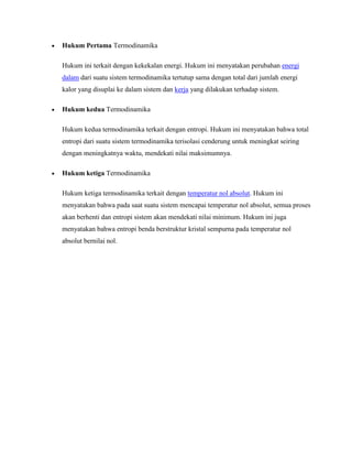 Hukum Pertama Termodinamika
Hukum ini terkait dengan kekekalan energi. Hukum ini menyatakan perubahan energi
dalam dari suatu sistem termodinamika tertutup sama dengan total dari jumlah energi
kalor yang disuplai ke dalam sistem dan kerja yang dilakukan terhadap sistem.
Hukum kedua Termodinamika
Hukum kedua termodinamika terkait dengan entropi. Hukum ini menyatakan bahwa total
entropi dari suatu sistem termodinamika terisolasi cenderung untuk meningkat seiring
dengan meningkatnya waktu, mendekati nilai maksimumnya.
Hukum ketiga Termodinamika
Hukum ketiga termodinamika terkait dengan temperatur nol absolut. Hukum ini
menyatakan bahwa pada saat suatu sistem mencapai temperatur nol absolut, semua proses
akan berhenti dan entropi sistem akan mendekati nilai minimum. Hukum ini juga
menyatakan bahwa entropi benda berstruktur kristal sempurna pada temperatur nol
absolut bernilai nol.

 