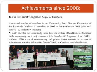 Achievements since 2008:
In our first rural village: San Roque de Cumbaza

• Increased number of members in the Community Based Tourism Committee of
San Roque de Cumbaza: 12 members in 2007 vs. 80 members in 2011 (plus local
school: 150 students + teachers).
• Fourth place for the Community Based Tourism Venture of San Roque de Cumbaza
in the community based projects contest Selva Ganadora 2011, sponsored by USAID.
• Almost 1300 acres of communitary and private forest reserves in process of
stablishment in native and mestizo farmers’ lands, in Cumbaza river’s headwaters.
 