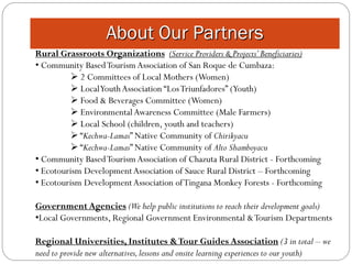 About Our Partners
Rural Grassroots Organizations (Service Providers & Projects’ Beneficiaries)
• Community Based Tourism Association of San Roque de Cumbaza:
           2 Committees of Local Mothers (Women)
           Local Youth Association “Los Triunfadores” (Youth)
           Food & Beverages Committee (Women)
           Environmental Awareness Committee (Male Farmers)
           Local School (children, youth and teachers)
           “Kechwa-Lamas” Native Community of Chirikyacu
           “Kechwa-Lamas” Native Community of Alto Shamboyacu
• Community Based Tourism Association of Chazuta Rural District - Forthcoming
• Ecotourism Development Association of Sauce Rural District – Forthcoming
• Ecotourism Development Association of Tingana Monkey Forests - Forthcoming

Government Agencies (We help public institutions to reach their development goals)
•Local Governments, Regional Government Environmental & Tourism Departments

Regional Universities, Institutes & Tour Guides Association (3 in total – we
need to provide new alternatives, lessons and onsite learning experiences to our youth)
 