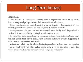 Long Term Impact
Important:
• Cross Cultural & Community Learning Services Experiences have a strong impact
in motivating local groups towards their sustainable development.
• These experiences are complemented with participatory development of eco-
friendly products and services for local, regional & national markets.
• These processes take years as local educational levels hardly reach high-school as
well as IT & online media have being left aside in these areas.
• Through their experiences here we encourage visitors-students to insight new ways
that can enrich their career goals. Many of these challenges are also happening in
most the rural areas in the third world.
• Mainstream policies hardly achieve lasting impacts here without local participation.
This is a challenge for all of us and an opportunity to create innovative projects that
weave proper relationships between human beings and with nature.
 