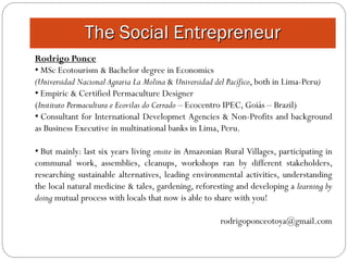 The Social Entrepreneur
Rodrigo Ponce
• MSc Ecotourism & Bachelor degree in Economics
(Universidad Nacional Agraria La Molina & Universidad del Pacífico, both in Lima-Peru)
• Empiric & Certified Permaculture Designer
(Instituto Permacultura e Ecovilas do Cerrado – Ecocentro IPEC, Goiás – Brazil)
• Consultant for International Developmet Agencies & Non-Profits and background
as Business Executive in multinational banks in Lima, Peru.

• But mainly: last six years living onsite in Amazonian Rural Villages, participating in
communal work, assemblies, cleanups, workshops ran by different stakeholders,
researching sustainable alternatives, leading environmental activities, understanding
the local natural medicine & tales, gardening, reforesting and developing a learning by
doing mutual process with locals that now is able to share with you!

                                                      rodrigoponceotoya@gmail.com
 