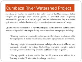 Cumbaza River Watershed Project
San Roque de Cumbaza is located in the buffer zone of Cordillera Escalera. Buffer
villagers are principal users and/or guards of protected areas. Migratory
unsustainable agriculture is the principal cause of deforestation, but sustainable
agriculture and inclusive businesses (i.e. ecotourism) are main sources of change.

Quechua native communities of Alto Shamboyacu and Chirikyacu, and the central
mestizo village called San Roque already started a medium term project including:

    • Creating communal reserves to protect primary forests and headwaters while
    developing skills in nature conservancy, sustainable agriculture and ecotourism.

    • Learning complementary environmental techniques for waste & effluents bio-
    treatment, rainwater harvesting, bio-building, renewable energies, natural
    medicine, community building, artcrafts, and Permaculture in general.

    • Sharing specific activities within this overall process with visitors in a
    “learning by doing” & intercultural exchange experience.
 