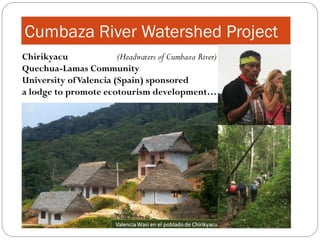 Cumbaza River Watershed Project
Chirikyacu              (Headwaters of Cumbaza River)
Quechua-Lamas Community
University of Valencia (Spain) sponsored
a lodge to promote ecotourism development…
 