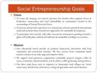 Social Entrepreneurship Goals
 Vision:
   To create life changing cross-cultural experiences for travelers that empower forest &
    headwaters conservation and rural sustainability in communities located in the
    sorroundings of Natural Protected Areas.
   To increase and provide experience to a critical mass of local, national & international
    youth and motivate them towards new approaches for sustainable development.
   To participate inter-actively with other movements and projects pointing towards a
    globe of friendly pluri-cultural self sufficient & sustainable ecovillages or ecocities.


 Mission:
   Our educational travels provide an academic framework, interaction with local
    community and ecotourism activities. We hire services from community based
    tourism ventures in an early stage and empower them.
   We support local grassroots organizations sustainable projects (organic coffee &
    cacao, ecotourism, natural medicine, arts & culture, edible gardening, among others).
   Our three main focus areas to empower in Amazonian rural villages are: forest
    conservancy (biodiversity and water), ecologycal agriculture and rural education.
 