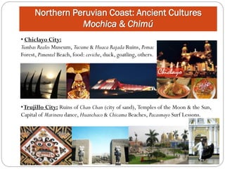Northern Peruvian Coast: Ancient Cultures
                 Mochica & Chimú
• Chiclayo City:
Tumbas Reales Museum, Tucume & Huaca Rajada Ruins, Pomac
Forest, Pimentel Beach, food: ceviche, duck, goatling, others.




• Trujillo City: Ruins of Chan Chan (city of sand), Temples of the Moon & the Sun,
Capital of Marinera dance, Huanchaco & Chicama Beaches, Pacasmayo Surf Lessons.
 