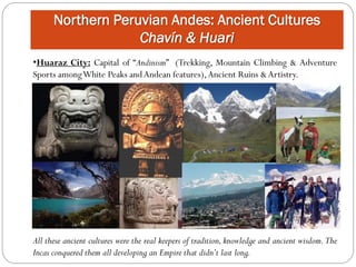 Northern Peruvian Andes: Ancient Cultures
                   Chavín & Huari
•Huaraz City: Capital of “Andinism” (Trekking, Mountain Climbing & Adventure
Sports among White Peaks and Andean features), Ancient Ruins & Artistry.




All these ancient cultures were the real keepers of tradition, knowledge and ancient wisdom. The
Incas conquered them all developing an Empire that didn’t last long.
 