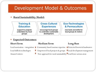 Development Model & Outcomes
 Rural Sustainability Model:

          Training &                 Cross Cultural              Eco-Technologies
          Education                   Experiences                 & Permaculture
        support to projects         encourage local groups         new tools and skills for
        undertaken by local        to undertake sustainable        local groups & visitors
              groups                    development.


 Expected Outcomes:
Short Term                       Medium Term                           Long Run
Local motivation – integration   Community based tourism expertise     Protected forests & headwaters
Local skills & technologies      Empowered local projects & groups     Local development management
Amazed visitors                  New approach for rural sustainability Lead from various areas
 