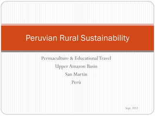 Peruvian Rural Sustainability

    Permaculture & Educational Travel
         Upper Amazon Basin
              San Martin
                 Perú



                                        Sept. 2012
 