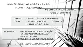 UNIVERSIDAD ALAS PERUANAS 
FILIAL - AYACUCHO 
ESCUELA PROFESIONAL DE 
ARQUITECTURA 
CURSO : ARQUITECTURA PERUANA 2 
TEMA : INVESTIGACION CENTRO 
HISTORICO DE LIMA 
ALUMNOS : MATALINARES CUADROS, Rafael 
LIMACO FERNADEZ, Richard 
INGA VILCA ,Piero 
CHOQUEHUANCA CISNEROS,Ricardo 
DOC. : LIC. HUAMAN FARFAN ,LIBBY 
 