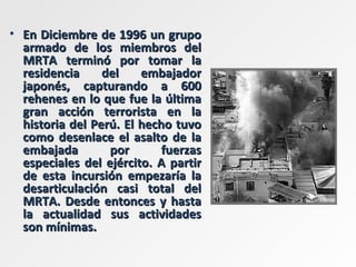 En Diciembre de 1996 un grupo armado de los miembros del MRTA terminó por tomar la residencia del embajador japonés, capturando a 600 rehenes en lo que fue la última gran acción terrorista en la historia del Perú. El hecho tuvo como desenlace el asalto de la embajada por fuerzas especiales del ejército. A partir de esta incursión empezaría la desarticulación casi total del MRTA. Desde entonces y hasta la actualidad sus actividades son mínimas.  