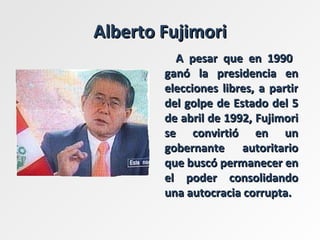 Alberto Fujimori A pesar que en 1990  ganó la presidencia en elecciones libres, a partir del golpe de Estado del 5 de abril de 1992, Fujimori se convirtió en un gobernante autoritario que buscó permanecer en el poder consolidando una autocracia corrupta.  