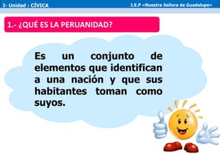 Es un conjunto de
elementos que identifican
a una nación y que sus
habitantes toman como
suyos.
1.- ¿QUÉ ES LA PERUANIDAD?
I- Unidad : CÍVICA I.E.P «Nuestra Señora de Guadalupe»