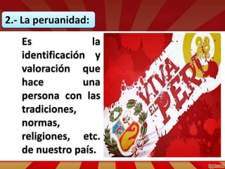 2.- La peruanidad:
Es la
identificación y
valoración que
hace una
persona con las
tradiciones,
normas,
religiones, etc.
de nuestro país.
 