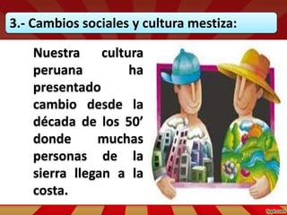 3.- Cambios sociales y cultura mestiza:
Nuestra cultura
peruana ha
presentado
cambio desde la
década de los 50’
donde muchas
personas de la
sierra llegan a la
costa.
 
