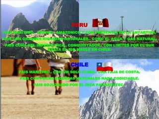 PERU PAIS MARITIMO.. ANDINO.. AMAZONICO Y CON PRESENCIA EN LA ANTARTIDA. PAIS CON GRANDES RIQUEZAS NATURALES.. COMO EL AGUA Y GAS NATURAL. PAIS CUNA DEL IMPERIO INCA.. CONQUISTADOR.. CON LIMITES POR EL SUR HASTA EL RIO MAULE EN CHILE. CHILE PAIS MARITIMO.. CON UN SOLO CLIMA.. UNA FAJA DE COSTA. PAIS CON POCAS RIQUEZAS NATURALES NADA CODICIABLE. PAIS SOJUZGADO POR EL INCA PACHACUTEC.  