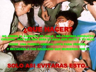 ¿QUE HACER? NO ARMES AL EJERCITO DE CHILE.. NO COMPRES PRODUCTO CHILENO.. POR QUE ESA SERA LA BALA QUE MATE  A TU HIJO.  EXIGE  UNA FUERZA ARMADA LISTA PARA VENCER.. Y RECUERDA A TUS SOLDADOS QUE MURIERON POR TI. SOLO ASI EVITARAS ESTO.. 