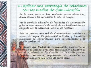 4.- Aplicar una estrategia de relaciones
con los medios de Comunicación
En la zona norte se han realizado cursos vivenciales,
donde llevan a los periodistas In situ, al campo.
Ver la curricula educativa de facultades de comunicación
y hacer una propuesta de curricula en biodiversidad en
conjunto con la Asamblea nacional de Rectores
Está en proceso una red de Comunicadores sociales en
temas del Agua. Es primordial articular y fortalecer
iniciativas de comunicación para la educación y la
gestión ambiental .
Se quiere que Medios de comunicación incorporen el
tema en su agenda y realizan comunicación educativa al
respecto, además de fiscalización de la acción pública.
Empresas reconocen importancia de inversión en
biodiversidad y no solo social de corto plazo
 