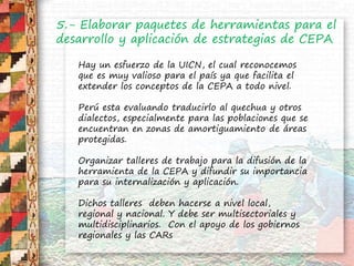 5.- Elaborar paquetes de herramientas para el
desarrollo y aplicación de estrategias de CEPA
Hay un esfuerzo de la UICN, el cual reconocemos
que es muy valioso para el país ya que facilita el
extender los conceptos de la CEPA a todo nivel.
Perú esta evaluando traducirlo al quechua y otros
dialectos, especialmente para las poblaciones que se
encuentran en zonas de amortiguamiento de áreas
protegidas.
Organizar talleres de trabajo para la difusión de la
herramienta de la CEPA y difundir su importancia
para su internalización y aplicación.
Dichos talleres deben hacerse a nivel local,
regional y nacional. Y debe ser multisectoriales y
multidisciplinarios. Con el apoyo de los gobiernos
regionales y las CARs
 
