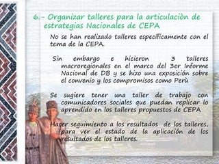 6.- Organizar talleres para la articulaciòn de
estrategias Nacionales de CEPA
No se han realizado talleres específicamente con el
tema de la CEPA.
Sin embargo e hicieron 3 talleres
macroregionales en el marco del 3er Informe
Nacional de DB y se hizo una exposición sobre
el convenio y los compromisos como Perù
Se sugiere tener una taller de trabajo con
comunicadores sociales que puedan replicar lo
aprendido en los talleres propuestos de CEPA
Hacer seguimiento a los resultados de los talleres,
para ver el estado de la aplicación de los
resultados de los talleres.
 