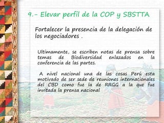 9.- Elevar perfil de la COP y SBSTTA
Fortalecer la presencia de la delegación de
los negociadores .
Ultimamente, se escriben notas de prensa sobre
temas de Biodiversidad enlazados en la
conferencia de las partes.
A nivel nacional una de las cosas Perú esta
motivado de ser sede de reuniones internacionales
del CBD como fue la de RRGG a la que fue
invitada la prensa nacional
 