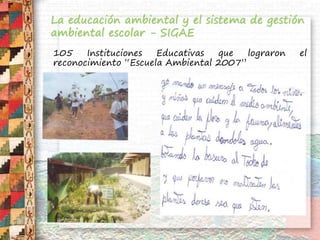 La educación ambiental y el sistema de gestión
ambiental escolar - SIGAE
105 Instituciones Educativas que lograron el
reconocimiento “Escuela Ambiental 2007”
 