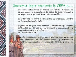 Queremos llegar mediante la CEPA a……
Docentes, estudiantes y padres de familia mejoran su
conocimiento y entendimiento sobre la biodiversidad y
su importancia para el desarrollo sostenible.
La información sobre biodiversidad se incorpora dentro
de los productos del INEI.
Capacidad del país para retener y repatriar especialistas
calificados en temas de investigación, conservación y
aprovechamiento sostenible
de la biodiversidad.
Tenedores (comuneros y productores) son concientes del
valor potencial de la biodiversidad y emprenden
iniciativas (comerciales y culturales) para su puesta en
valor.
 