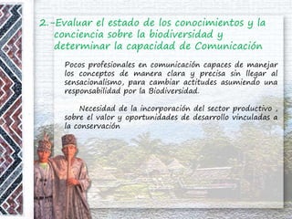 2.-Evaluar el estado de los conocimientos y la
conciencia sobre la biodiversidad y
determinar la capacidad de Comunicación
Pocos profesionales en comunicación capaces de manejar
los conceptos de manera clara y precisa sin llegar al
sensacionalismo, para cambiar actitudes asumiendo una
responsabilidad por la Biodiversidad.
Necesidad de la incorporación del sector productivo ,
sobre el valor y oportunidades de desarrollo vinculadas a
la conservación
 