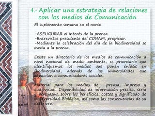 4.- Aplicar una estrategia de relaciones
con los medios de Comunicación
El suplemento semana en el norte
-ASEUGURAR el interés de la prensa
-Entrevistas presidente del CONAM, propiciar.
-Mediante la celebración del día de la biodiversidad se
invita a la prensa.
Existe un directorio de los medios de comunicación a
nivel nacional de medio ambiente, es prioritario que
identifiquemos los medios que ponen énfasis en
Biodiversidad, además de las universidades que
capaciten a comunicadores sociales.
Material para los medios de prensa, impreso y
audiovisual. Disponibilidad de información precisa, seria
y persuasiva sobre los beneficios, costos y significado de
la Diversidad Biológica, así como las consecuencias de su
deterioro.
 