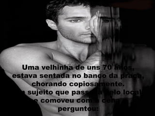 Uma velhinha de uns 70 anos,
estava sentada no banco da praça,
chorando copiosamente.
Um sujeito que passava pelo local,
se comoveu com a cena e
perguntou:
 