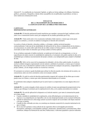 Artículo 87.- Lo establecido en el presente Capítulo, se aplica en forma análoga a los dibujos, historietas,
gráficos, caricaturas, fotografías y demás obras susceptibles de ser publicadas en periódicos, revistas u
otros medios de comunicación social.


                                      TITULO VII
                          DE LA TRANSMISIÓN DE LOS DERECHOS Y
                       LA EXPLOTACIÓN DE LAS OBRAS POR TERCEROS

CAPITULO I
DISPOSICIONES GENERALES

Artículo 88.- El derecho patrimonial puede transferirse por mandato o presunción legal, mediante cesión
entre vivos o transmisión mortis causa, por cualquiera de los medios permitidos por la ley.

Artículo 89.- Toda cesión entre vivos se presume realizada a título oneroso, a menos que exista pacto
expreso en contrario, y revierte al cedente al extinguirse el derecho del cesionario.

La cesión se limita al derecho o derechos cedidos, y al tiempo y ámbito territorial pactados
contractualmente. Cada una de las modalidades de utilización de las obras es independiente de las demás y,
en consecuencia, la cesión sobre cada forma de uso debe constar en forma expresa y escrita, quedando
reservados al autor todos los derechos que no haya cedido en forma explícita.

Si no se hubiera expresado el ámbito territorial, se tendrá por tal el país de su otorgamiento; y si no se
especificaren de modo concreto la modalidad de explotación, el cesionario sólo podrá explotar la obra en la
modalidad que se deduzca necesariamente del propio contrato y sea indispensable para cumplir la finalidad
de éste.

Artículo 90.- Salvo en los casos de los programas de ordenador y de las obras audiovisuales, la cesión en
exclusiva deberá otorgarse expresamente con tal carácter y atribuirá al cesionario, a menos que el contrato
disponga otra cosa, la facultad de explotar la obra con exclusión de cualquier otra persona, comprendido el
propio cedente, y la de otorgar cesiones no exclusivas a terceros.

El cesionario no exclusivo queda facultado para utilizar la obra de acuerdo a los términos de la cesión y en
concurrencia, tanto con otros cesionarios como con el propio cedente.

Artículo 91.- Es nula la cesión de derechos patrimoniales respecto del conjunto de las obras que un autor
pueda crear en el futuro, a menos que estén claramente determinadas en el contrato.

Es igualmente nula cualquier estipulación por la cual el autor se comprometa a no crear alguna obra en el
futuro.

Artículo 92.- La cesión otorgada a título oneroso le confiere al autor una participación proporcional en los
ingresos que obtenga el cesionario por la explotación de la obra, en la cuantía convenida en el contrato.

Artículo 93.- No será de aplicación lo dispuesto en el artículo anterior y por tanto la remuneración puede
ser a tanto alzado:
a. Cuando, atendida la modalidad de la explotación, exista dificultad grave en la determinación de los
     ingresos o su comprobación sea imposible o de un costo desproporcionado con la eventual retribución.
b. Cuando la utilización de la obra tenga carácter accesorio respecto de la actividad o del objeto material
     a los que se destine.
c. Cuando la obra, utilizada con otras, no constituya un elemento esencial de la creación intelectual en la
     que se integre.
d. En el caso de la primera o única edición de las siguientes obras no divulgadas previamente:
     diccionarios, antologías y enciclopedias; prólogos, anotaciones, introducciones y presentaciones; obras
     científicas; trabajos de ilustración de una obra; traducciones; o ediciones populares a precios reducidos.
 