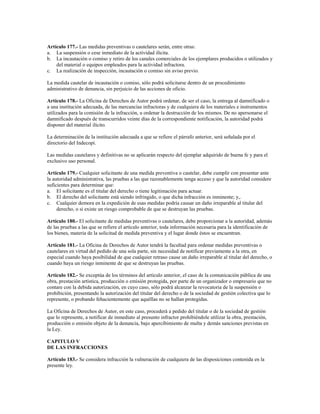 Artículo 177.- Las medidas preventivas o cautelares serán, entre otras:
a. La suspensión o cese inmediato de la actividad ilícita.
b. La incautación o comiso y retiro de los canales comerciales de los ejemplares producidos o utilizados y
    del material o equipos empleados para la actividad infractora.
c. La realización de inspección, incautación o comiso sin aviso previo.

La medida cautelar de incautación o comiso, sólo podrá solicitarse dentro de un procedimiento
administrativo de denuncia, sin perjuicio de las acciones de oficio.

Artículo 178.- La Oficina de Derechos de Autor podrá ordenar, de ser el caso, la entrega al damnificado o
a una institución adecuada, de las mercancías infractoras y de cualquiera de los materiales e instrumentos
utilizados para la comisión de la infracción, u ordenar la destrucción de los mismos. De no apersonarse el
damnificado después de transcurridos veinte días de la correspondiente notificación, la autoridad podrá
disponer del material ilícito.

La determinación de la institución adecuada a que se refiere el párrafo anterior, será señalada por el
directorio del Indecopi.

Las medidas cautelares y definitivas no se aplicarán respecto del ejemplar adquirido de buena fe y para el
exclusivo uso personal.

Artículo 179.- Cualquier solicitante de una medida preventiva o cautelar, debe cumplir con presentar ante
la autoridad administrativa, las pruebas a las que razonablemente tenga acceso y que la autoridad considere
suficientes para determinar que:
a. El solicitante es el titular del derecho o tiene legitimación para actuar.
b. El derecho del solicitante está siendo infringido, o que dicha infracción es inminente; y,.
c. Cualquier demora en la expedición de esas medidas podría causar un daño irreparable al titular del
     derecho, o si existe un riesgo comprobable de que se destruyan las pruebas.

Artículo 180.- El solicitante de medidas preventivas o cautelares, debe proporcionar a la autoridad, además
de las pruebas a las que se refiere el artículo anterior, toda información necesaria para la identificación de
los bienes, materia de la solicitud de medida preventiva y el lugar donde éstos se encuentran.

Artículo 181.- La Oficina de Derechos de Autor tendrá la facultad para ordenar medidas preventivas o
cautelares en virtud del pedido de una sola parte, sin necesidad de notificar previamente a la otra, en
especial cuando haya posibilidad de que cualquier retraso cause un daño irreparable al titular del derecho, o
cuando haya un riesgo inminente de que se destruyan las pruebas.

Artículo 182.- Se exceptúa de los términos del artículo anterior, el caso de la comunicación pública de una
obra, prestación artística, producción o emisión protegida, por parte de un organizador o empresario que no
contare con la debida autorización, en cuyo caso, sólo podrá alcanzar la revocatoria de la suspensión o
prohibición, presentando la autorización del titular del derecho o de la sociedad de gestión colectiva que lo
represente, o probando fehacientemente que aquéllas no se hallan protegidas.

La Oficina de Derechos de Autor, en este caso, procederá a pedido del titular o de la sociedad de gestión
que lo represente, a notificar de inmediato al presunto infractor prohibiéndole utilizar la obra, prestación,
producción o emisión objeto de la denuncia, bajo apercibimiento de multa y demás sanciones previstas en
la Ley.

CAPITULO V
DE LAS INFRACCIONES

Artículo 183.- Se considera infracción la vulneración de cualquiera de las disposiciones contenida en la
presente ley.
 