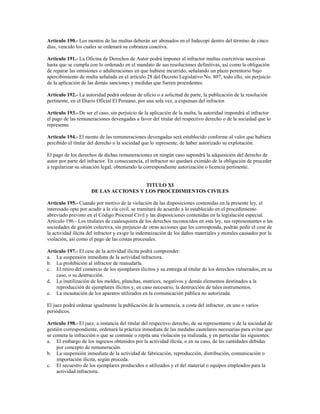 Artículo 190.- Los montos de las multas deberán ser abonados en el Indecopi dentro del término de cinco
días, vencido los cuales se ordenará su cobranza coactiva.

Artículo 191.- La Oficina de Derechos de Autor podrá imponer al infractor multas coercitivas sucesivas
hasta que se cumpla con lo ordenado en el mandato de sus resoluciones definitivas, así como la obligación
de reparar las omisiones o adulteraciones en que hubiere incurrido, señalando un plazo perentorio bajo
apercibimiento de multa señalada en el artículo 28 del Decreto Legislativo No. 807, todo ello, sin perjuicio
de la aplicación de las demás sanciones y medidas que fueren procedentes.

Artículo 192.- La autoridad podrá ordenar de oficio o a solicitud de parte, la publicación de la resolución
pertinente, en el Diario Oficial El Peruano, por una sola vez, a expensas del infractor.

Artículo 193.- De ser el caso, sin perjuicio de la aplicación de la multa, la autoridad impondrá al infractor
el pago de las remuneraciones devengadas a favor del titular del respectivo derecho o de la sociedad que lo
represente.

Artículo 194.- El monto de las remuneraciones devengadas será establecido conforme al valor que hubiera
percibido el titular del derecho o la sociedad que lo represente, de haber autorizado su explotación.

El pago de los derechos de dichas remuneraciones en ningún caso supondrá la adquisición del derecho de
autor por parte del infractor. En consecuencia, el infractor no quedará eximido de la obligación de proceder
a regularizar su situación legal, obteniendo la correspondiente autorización o licencia pertinente.


                                       TITULO XI
                     DE LAS ACCIONES Y LOS PROCEDIMIENTOS CIVILES

Artículo 195.- Cuando por motivo de la violación de las disposiciones contenidas en la presente ley, el
interesado opte por acudir a la vía civil, se tramitará de acuerdo a lo establecido en el procedimiento
abreviado previsto en el Código Procesal Civil y las disposiciones contenidas en la legislación especial.
Artículo 196.- Los titulares de cualesquiera de los derechos reconocidos en esta ley, sus representantes o las
sociedades de gestión colectiva, sin perjuicio de otras acciones que les corresponda, podrán pedir el cese de
la actividad ilícita del infractor y exigir la indemnización de los daños materiales y morales causados por la
violación, así como el pago de las costas procesales.

Artículo 197.- El cese de la actividad ilícita podrá comprender:
a. La suspensión inmediata de la actividad infractora.
b. La prohibición al infractor de reanudarla.
c. El retiro del comercio de los ejemplares ilícitos y su entrega al titular de los derechos vulnerados, en su
    caso, o su destrucción.
d. La inutilización de los moldes, planchas, matrices, negativos y demás elementos destinados a la
    reproducción de ejemplares ilícitos y, en caso necesario, la destrucción de tales instrumentos.
e. La incautación de los aparatos utilizados en la comunicación pública no autorizada.

El juez podrá ordenar igualmente la publicación de la sentencia, a costa del infractor, en uno o varios
periódicos.

Artículo 198.- El juez, a instancia del titular del respectivo derecho, de su representante o de la sociedad de
gestión correspondiente, ordenará la práctica inmediata de las medidas cautelares necesarias para evitar que
se cometa la infracción o que se continúe o repita una violación ya realizada, y en particular las siguientes:
a. El embargo de los ingresos obtenidos por la actividad ilícita, o en su caso, de las cantidades debidas
     por concepto de remuneración.
b. La suspensión inmediata de la actividad de fabricación, reproducción, distribución, comunicación o
     importación ilícita, según proceda.
c. El secuestro de los ejemplares producidos o utilizados y el del material o equipos empleados para la
     actividad infractora.
 