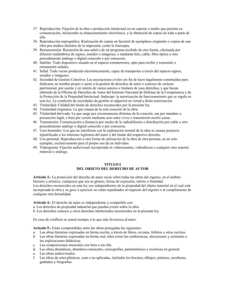 37. Reproducción: Fijación de la obra o producción intelectual en un soporte o medio que permita su
    comunicación, incluyendo su almacenamiento electrónico, y la obtención de copias de toda o parte de
    ella.
38. Reproducción reprográfica: Realización de copias en facsímil de ejemplares originales o copias de una
    obra por medios distintos de la impresión, como la fotocopia.
39. Retransmisión: Reemisión de una señal o de un programa recibido de otra fuente, efectuada por
    difusión inalámbrica de signos, sonidos o imágenes, o mediante hilo, cable, fibra óptica u otro
    procedimiento análogo o digital conocido o por conocerse.
40. Satélite: Todo dispositivo situado en el espacio extraterrestre, apto para recibir y transmitir o
    retransmitir señales.
41. Señal: Todo vector producido electrónicamente, capaz de transportar a través del espacio signos,
    sonidos o imágenes.
42. Sociedad de Gestión Colectiva: Las asociaciones civiles sin fin de lucro legalmente constituidas para
    dedicarse en nombre propio o ajeno a la gestión de derechos de autor o conexos de carácter
    patrimonial, por cuenta y en interés de varios autores o titulares de esos derechos, y que hayan
    obtenido de la Oficina de Derechos de Autor del Instituto Nacional de Defensa de la Competencia y de
    la Protección de la Propiedad Intelectual -Indecopi- la autorización de funcionamiento que se regula en
    esta ley. La condición de sociedades de gestión se adquirirá en virtud a dicha autorización.
43. Titularidad: Calidad del titular de derechos reconocidos por la presente ley.
44. Titularidad originaria: La que emana de la sola creación de la obra.
45. Titularidad derivada: La que surge por circunstancias distintas de la creación, sea por mandato o
    presunción legal, o bien por cesión mediante acto entre vivos o transmisión mortis causa.
46. Transmisión: Comunicación a distancia por medio de la radiodifusión o distribución por cable u otro
    procedimiento análogo o digital conocido o por conocerse.
47. Usos honrados: Los que no interfieren con la explotación normal de la obra ni causan perjuicio
    injustificado a los intereses legítimos del autor o del titular del respectivo derecho.
48. Uso personal: Reproducción u otra forma de utilización de la obra de otra persona, en un solo
    ejemplar, exclusivamente para el propio uso de un individuo.
49. Videograma: Fijación audiovisual incorporada en videocassetes, videodiscos o cualquier otro soporte
    material o análogo.


                                          TITULO I
                              DEL OBJETO DEL DERECHO DE AUTOR

Artículo 3.- La protección del derecho de autor recae sobre todas las obras del ingenio, en el ámbito
literario o artístico, cualquiera que sea su género, forma de expresión, mérito o finalidad.
Los derechos reconocidos en esta ley son independientes de la propiedad del objeto material en el cual está
incorporada la obra y su goce o ejercicio no están supeditados al requisito del registro o al cumplimiento de
cualquier otra formalidad.

Artículo 4.- El derecho de autor es independiente y compatible con:
a. Los derechos de propiedad industrial que puedan existir sobre la obra.
b. Los derechos conexos y otros derechos intelectuales reconocidos en la presente ley.

En caso de conflicto se estará siempre a lo que más favorezca al autor.

Artículo 5.- Están comprendidas entre las obras protegidas las siguientes:
a. Las obras literarias expresadas en forma escrita, a través de libros, revistas, folletos u otros escritos.
b. Las obras literarias expresadas en forma oral, tales como las conferencias, alocuciones y sermones o
    las explicaciones didácticas.
c. Las composiciones musicales con letra o sin ella.
d. Las obras dramáticas, dramático-musicales, coreografías, pantomímicas y escénicas en general.
e. Las obras audiovisuales.
f. Las obras de artes plásticas, sean o no aplicadas, incluidos los bocetos, dibujos, pinturas, esculturas,
    grabados y litografías.
 
