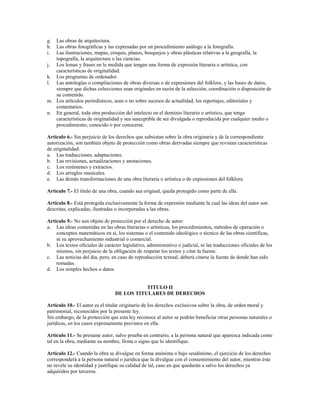 g. Las obras de arquitectura.
h. Las obras fotográficas y las expresadas por un procedimiento análogo a la fotografía.
i. Las ilustraciones, mapas, croquis, planos, bosquejos y obras plásticas relativas a la geografía, la
   topografía, la arquitectura o las ciencias.
j. Los lemas y frases en la medida que tengan una forma de expresión literaria o artística, con
   características de originalidad.
k. Los programas de ordenador.
l. Las antologías o compilaciones de obras diversas o de expresiones del folklore, y las bases de datos,
   siempre que dichas colecciones sean originales en razón de la selección, coordinación o disposición de
   su contenido.
m. Los artículos periodísticos, sean o no sobre sucesos de actualidad, los reportajes, editoriales y
   comentarios.
n. En general, toda otra producción del intelecto en el dominio literario o artístico, que tenga
   características de originalidad y sea susceptible de ser divulgada o reproducida por cualquier medio o
   procedimiento, conocido o por conocerse.

Artículo 6.- Sin perjuicio de los derechos que subsistan sobre la obra originaria y de la correspondiente
autorización, son también objeto de protección como obras derivadas siempre que revistan características
de originalidad:
a. Las traducciones, adaptaciones.
b. Las revisiones, actualizaciones y anotaciones.
c. Los resúmenes y extractos.
d. Los arreglos musicales.
e. Las demás transformaciones de una obra literaria o artística o de expresiones del folklore.

Artículo 7.- El título de una obra, cuando sea original, queda protegido como parte de ella.

Artículo 8.- Está protegida exclusivamente la forma de expresión mediante la cual las ideas del autor son
descritas, explicadas, ilustradas o incorporadas a las obras.

Artículo 9.- No son objeto de protección por el derecho de autor:
a. Las ideas contenidas en las obras literarias o artísticas, los procedimientos, métodos de operación o
    conceptos matemáticos en sí, los sistemas o el contenido ideológico o técnico de las obras científicas,
    ni su aprovechamiento industrial o comercial.
b. Los textos oficiales de carácter legislativo, administrativo o judicial, ni las traducciones oficiales de los
    mismos, sin perjuicio de la obligación de respetar los textos y citar la fuente.
c. Las noticias del día, pero, en caso de reproducción textual, deberá citarse la fuente de donde han sido
    tomadas.
d. Los simples hechos o datos.


                                            TITULO II
                                 DE LOS TITULARES DE DERECHOS

Artículo 10.- El autor es el titular originario de los derechos exclusivos sobre la obra, de orden moral y
patrimonial, reconocidos por la presente ley.
Sin embargo, de la protección que esta ley reconoce al autor se podrán beneficiar otras personas naturales o
jurídicas, en los casos expresamente previstos en ella.

Artículo 11.- Se presume autor, salvo prueba en contrario, a la persona natural que aparezca indicada como
tal en la obra, mediante su nombre, firma o signo que lo identifique.

Artículo 12.- Cuando la obra se divulgue en forma anónima o bajo seudónimo, el ejercicio de los derechos
corresponderá a la persona natural o jurídica que la divulgue con el consentimiento del autor, mientras éste
no revele su identidad y justifique su calidad de tal, caso en que quedarán a salvo los derechos ya
adquiridos por terceros.
 