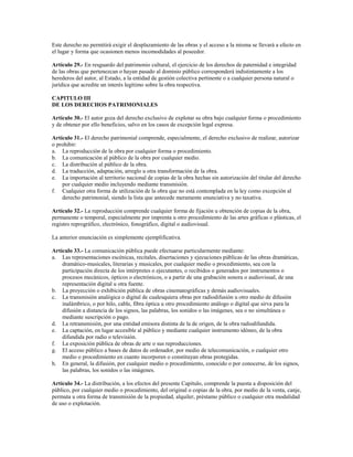 Este derecho no permitirá exigir el desplazamiento de las obras y el acceso a la misma se llevará a efecto en
el lugar y forma que ocasionen menos incomodidades al poseedor.

Artículo 29.- En resguardo del patrimonio cultural, el ejercicio de los derechos de paternidad e integridad
de las obras que pertenezcan o hayan pasado al dominio público corresponderá indistintamente a los
herederos del autor, al Estado, a la entidad de gestión colectiva pertinente o a cualquier persona natural o
jurídica que acredite un interés legítimo sobre la obra respectiva.

CAPITULO III
DE LOS DERECHOS PATRIMONIALES

Artículo 30.- El autor goza del derecho exclusivo de explotar su obra bajo cualquier forma o procedimiento
y de obtener por ello beneficios, salvo en los casos de excepción legal expresa.

Artículo 31.- El derecho patrimonial comprende, especialmente, el derecho exclusivo de realizar, autorizar
o prohibir:
a. La reproducción de la obra por cualquier forma o procedimiento.
b. La comunicación al público de la obra por cualquier medio.
c. La distribución al público de la obra.
d. La traducción, adaptación, arreglo u otra transformación de la obra.
e. La importación al territorio nacional de copias de la obra hechas sin autorización del titular del derecho
    por cualquier medio incluyendo mediante transmisión.
f. Cualquier otra forma de utilización de la obra que no está contemplada en la ley como excepción al
    derecho patrimonial, siendo la lista que antecede meramente enunciativa y no taxativa.

Artículo 32.- La reproducción comprende cualquier forma de fijación u obtención de copias de la obra,
permanente o temporal, especialmente por imprenta u otro procedimiento de las artes gráficas o plásticas, el
registro reprográfico, electrónico, fonográfico, digital o audiovisual.

La anterior enunciación es simplemente ejemplificativa.

Artículo 33.- La comunicación pública puede efectuarse particularmente mediante:
a. Las representaciones escénicas, recitales, disertaciones y ejecuciones públicas de las obras dramáticas,
    dramático-musicales, literarias y musicales, por cualquier medio o procedimiento, sea con la
    participación directa de los intérpretes o ejecutantes, o recibidos o generados por instrumentos o
    procesos mecánicos, ópticos o electrónicos, o a partir de una grabación sonora o audiovisual, de una
    representación digital u otra fuente.
b. La proyección o exhibición pública de obras cinematográficas y demás audiovisuales.
c. La transmisión analógica o digital de cualesquiera obras por radiodifusión u otro medio de difusión
    inalámbrico, o por hilo, cable, fibra óptica u otro procedimiento análogo o digital que sirva para la
    difusión a distancia de los signos, las palabras, los sonidos o las imágenes, sea o no simultánea o
    mediante suscripción o pago.
d. La retransmisión, por una entidad emisora distinta de la de origen, de la obra radiodifundida.
e. La captación, en lugar accesible al público y mediante cualquier instrumento idóneo, de la obra
    difundida por radio o televisión.
f. La exposición pública de obras de arte o sus reproducciones.
g. El acceso público a bases de datos de ordenador, por medio de telecomunicación, o cualquier otro
    medio o procedimiento en cuanto incorporen o constituyan obras protegidas.
h. En general, la difusión, por cualquier medio o procedimiento, conocido o por conocerse, de los signos,
    las palabras, los sonidos o las imágenes.

Artículo 34.- La distribución, a los efectos del presente Capítulo, comprende la puesta a disposición del
público, por cualquier medio o procedimiento, del original o copias de la obra, por medio de la venta, canje,
permuta u otra forma de transmisión de la propiedad, alquiler, préstamo público o cualquier otra modalidad
de uso o explotación.
 