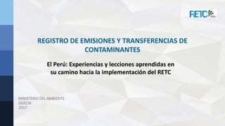 MINISTERIO DEL AMBIENTE
DGECIA
2017
REGISTRO DE EMISIONES Y TRANSFERENCIAS DE
CONTAMINANTES
El Perú: Experiencias y lecciones aprendidas en
su camino hacia la implementación del RETC
 