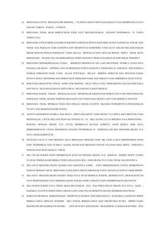 22. BERUSAHA UNTUK MENCAPAI IPK MINIMAL 3.30 SERTA DAPAT MENYELESAIKAN TUGAS SKRIPSI DAN LULUS
DALAM TARGET WAKTU + 4 TAHUN.
23. BERUSAHA TIDAK AKAN BERPACARAN PADA SAAT MELAKSANAKAN JENJANG PENDIDIKAN S1 TANPA
TERKECUALI.
24. BERUSAHA UNTUK MEREALISASIKAN IKRARNYA DENGAN PENUH RASA IKHLAS DAN TANGGUNG JAWAB. DAN
TIDAK ADA PAKSAAN DARI SIAPAPUN DAN MEMPUNYAI KOMITMEN YANG KUAT DALAM MELAKSANAKAN
IKRAR DENGAN PENUH SEMANGAT TANPA MALAS , MENGELUH DAN APALAGI BOSAN SERTA TIDAK AKAN
BERSENANG – SENANG SECARA BERLEBIHAN, SEBELUM DAPAT MEREALISASIKAN IS DARI IKRAR TERSEBUT.
25. BERUSAHA MEMAKSIMALKAN USAHA , BERHENTI MENGELUH APA LAGI FRUSTRASI, APABILA USAHA KITA
SUDAH LUAR BIASA / OPTIMAL SESUAI PROSEDUR NAMUN HASILNYA TIDAK SESUAI HARAPAN SESUDAHNYA
PASRAH TERHADAP HASIL YANG ALLAH TENTUKAN . SELALU BERDOA SEBELUM DAN SESUDAH USAHA
SUPAYA DAPAT MENERIMA DAN BERSYUKUR TERHADAP HASIL DAN NIKMAT YANG DIBERIKAN OLEH TUHAN.
26. BERUSAHA MENJUJUNG TINGGI KODE ETIK PROFESI , NILAI -NILAI YANG TERKANDUNG DALAM PANCASILA
DAN NILAI- NILAI KEAGAMAAN SERTA NILAI –NILAI BUDAYA MASYARAKAT .
27. BERUSAHA SABAR , TABAH , MENGALAH SAAT MENDENGAR EJEKAN DAN PERKATAAN YANG MENYINGGUNG
PERASAAN. TIDAK MUDAH TERPENGARUH HASUTAN TEMAN DAN ORANG LAIN YANG BERSIFAT NEGATIF.
28. BERUSAHA TIDAK MENIKAH PADA USIA TERLALU MUDA ATAUPUN JIKA BELUM MEMPUNYAI PENGHASILAN
TETAP YANG MEMENUHI KEBUTUHAN .
29. ADANYA KEINGINAN APABILA ADA BIAYA , SERTA DOA RESTU DARI ORANG TUA SERTA JIKA PRESTASI YANG
MENDUKUNG UNTUK MELANJUTKAN KE JENJANG S2 / S3 . JIKA SUDAH LULUS BEKERJA JUGA BERGOTONG –
ROYONG DENGAN ORANG TUA UNTUK MEMBIAYAI KULIAH ADIKNYA AGAR KEDUA ADIK SAYA
BERKESEMPATAN UNTUK MENIKMATI JENJANG PENDIDIKAN S1 SEHINGGA SECARA EKONOMI ORANG TUA
SAYA TIDAK KEBERATAN .
30. SETELAH LULUS S1 DAN BEKERJA SAYA BERUSAHA MENJADI GURU BK YANG LURUS BERPEDOMAN PADA
ILMU PENDIDIKAN DAN SYARIAT AGAMA ISLAM DAN MENJADI CONTOH TELADAN BAGI SISWA - SISWANYA
PEMUDA DAN MASYARAKAT UMUM .
31. JIKA TELAH SUKSES INGIN MEMBELIKAN KEJUTAN KEPADA ORANG TUA SEBAGAI SEDIKIT BUKTI TANDA
UCAPAN TERIMA KASIH BERKAT PERJUANGAN DAN DOA DARI ORANG TUA YANG TIDAK ADA HENTINYA .
32. JIKA SAYA MENJADI ORANG SUKSES DAN HARTANYA LEBIH . SAYA BERKEINGINAN UNTUK MEMBANGUN
SARANA IBADAH UMUM ,BERANGKAT HAJI SERTA MENYUMBANG KE PANTI ASUHAN ATAUPUN FAKIR MISKIN.
33. JIKA SAYA MENJADI ORANG SUKSES MAKA SAYA TETAP BERSIFAT RAMAH , RENDAH HATI , MURAH SENYUM
SAAT BERINTERAKSI ATAU BERSOSIALISASI KEPADA SEMUA ORANG TANPA MEMBEDAKAN GOLONGAN.
34. JIKA SUDAH SUKSES SAYA TIDAK AKAN MELUPAKAN JASA DAN PERJUANGAN ORANG TUA SAYA , GURU ,
SAHABAT ATAUPUN DOSEN SERTA ORANG LAIN YANG TELAH MEMOTIVASI DAN MEMBERI DUKUNGAN .
35. SEBELUM MENIKAH BERKEINGINAN MEMPUNYAI RUMAH TERLEBIH DAHULU AGAR BISA LANGSUNG HIDUP
BERKELUARGA DENGAN MANDIRI . JIKA SUDAH BERKELUARGA DAN DIKARUNIAI PUTRA DIBERI NAMA
BACHRUDIN MUHAMMAD WANTORO / AISYAH NURUL KHASANAH / MUHAMMAD LUKMAN WANTORO . DAN

 