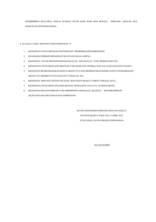 MEMBIMBING KELUARGA SESUAI SYARIAT ISLAM BAIK DARI SEGI BUSANA , PERILAKU AKHLAK DAN
HUBUNGAN INTERAKSI SOSIAL .

8 ALASAN UTAMA MENGAPA HARUS BERUBAH !!!!
1.

KEINGINAN UNTUK MENGGALI POTENSI DAN MEMINIMALIZIR KEBODOHAN.

2.

KESADARAN PRIBADI MENGINGAT KEJAYAAN MASA LAMPAU.

3.

KEINGINAN UNTUK MENGHINDARI KEGAGALAN – KEGAGALAN YANG BERKELANJUTAN.

4.

KEINGINAN UNTUK MENCAPAI PRESTASI YANG BAIK DAN OPTIMAL DAN LULUS KULIAH TEPAT WAKTU.

5.

KEINGINAN MEMBAHAGIAKAN KEDUA ORANG TUA DAN MEMBUKTIKAN BAHWA SANYA PENGORBANAN
ORANG TUA MEMBIAYAI KULIAH SAYA TIDAK SIA- SIA.

6.

KEINGINAN MENJADI CONTOH TELADAN BAGI MASYARAKAT TEMPAT TINGGAL SAYA.

7.

KEINGINAN UNTUK MENCAPAI KESUKSESAN MENGGAPAI CITA CITA DI MASA DEPAN.

8.

KEINGINAN MENJADI PRIBADI YANG BERPRINSIP NASIONALIS , RELIGIUS , MANDIRI,DISIPLIN
AKTIF,PANTANG MENYERAH DAN TERPROGAM.

REVISI AMANDEMEN PROGAM RENCANA KEDUA
DI YOGYAKARTA, PADA TGL 21 APRIL 2012
ATAS NAMA CALON GERAKAN PERUBAHAN

JULI WANTORO

 
