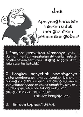 Jadi...
Apa yang harus kita
lakukan untuk
menghentikan
pemanasan global?
1. Pangkas penyebab utamanya, yaitu :
dengan menjadi vegetarian (hindarilah seluruh
produk hewan, termasuk daging , unggas , ikan,
telur,susu, tas kulit,dsb)
2. Pangkas penyebab sampinganya
yaitu: pemborosan energi, gunakan barang -
barang yang tidak merusak lingkungan,lakukan
penghijauan,gunakan energi ramah lingkungan ,
matikan peralatan bila tak digunakan dst.
(dengan kata lain : BE GREEN !
Lakukan Penghijauan)
3. Berdoa kepada TUHAN.
11
 
