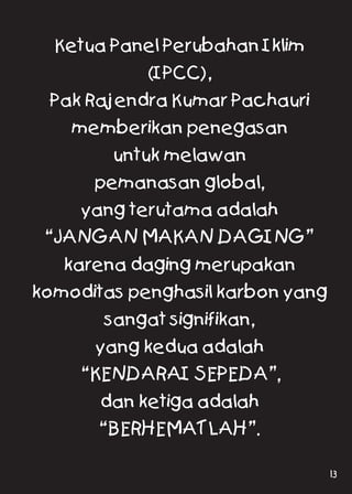 Ketua Panel Perubahan Iklim
(IPCC),
Pak Rajendra Kumar Pachauri
memberikan penegasan
untuk melawan
pemanasan global,
yang terutama adalah
“JANGAN MAKAN DAGING”
karena daging merupakan
komoditas penghasil karbon yang
sangat signifikan,
yang kedua adalah
“KENDARAI SEPEDA”,
dan ketiga adalah
“BERHEMATLAH”.
13
 