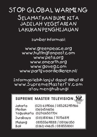 STOP GLOBAL WARMING
SELAMATKAN BUMI KITA
JADILAH VEGETARIAN
LAKUKAN PENGHIJAUAN
sumber informasi:
www.greenpeace.org
www.huffingtonpost.com
www.peta.org
www.onearth.org
www.goveg.com
www.partijvoordedieren.nl/
Informasi lebih lanjut dapat dilihat di
www.SupremeMasterTV.com
atau menghubungi
SUPREME MASTER TELEVISION
Jakarta (021) 6319066 / 085282195966
Medan (061)4514656
Yogyakarta (0274)6507704
Surabaya (031)3810166 / 70756819
Malang 081555619888 / 0811361350
Bali (0361) 414635 / 0818558001
 