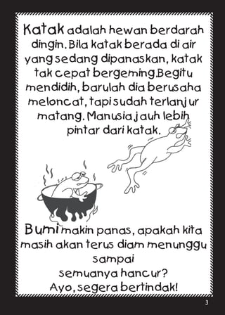 Katak adalah hewan berdarah
dingin. Bila katak berada di air
yang sedang dipanaskan, katak
tak cepat bergeming.Begitu
mendidih, barulah dia berusaha
meloncat, tapi sudah terlanjur
matang. Manusia jauh lebih
pintar dari katak.
Bumi makin panas, apakah kita
masih akan terus diam menunggu
sampai
semuanya hancur?
Ayo, segera bertindak!
3
 