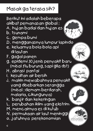 Masak ga terasa sih?
	
Berikut ini adalah beberapa	
akibat pemanasan global :
A. hujan badai dan hujan es	
b. tsunami 	
c. gempa bumi	
D. mengganasnya lumpur lapindo	
e. keluarnya bola-bola api	
di lautan	
F. gagal panen	
g. epidemi 30 jenis penyakit baru	
(misal :flu burung, sapi gila dst)	
H. abrasi pantai	
i. kesulitan air bersih	
J. makin mewabahnya penyakit	
yang disebarkan serangga	
(misal : demam berdarah,	
malaria, cikungunya)	
k. banjir dan kekeringan	
L. perubahan iklim yang ekstrim	
M. mencairnya es di kutub	
N. permukaan air laut meninggi	
o. jatuhnya perekonomian 	
H5N1
4
 