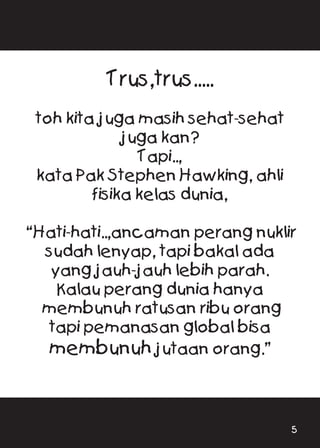 Trus,trus.....
toh kita juga masih sehat-sehat
juga kan?
Tapi..,
kata Pak Stephen Hawking, ahli
fisika kelas dunia,
“Hati-hati..,ancaman perang nuklir
sudah lenyap, tapi bakal ada
yang jauh-jauh lebih parah.
Kalau perang dunia hanya
membunuh ratusan ribu orang
tapi pemanasan global bisa
membunuh jutaan orang.”
5
 