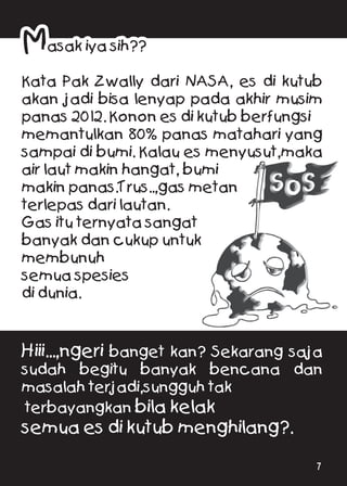 Masak iya sih??
Kata Pak Zwally dari NASA, es di kutub
akan jadi bisa lenyap pada akhir musim
panas 2012. Konon es di kutub berfungsi
memantulkan 80% panas matahari yang
sampai di bumi. Kalau es menyusut,maka
air laut makin hangat, bumi
makin panas.Trus..,gas metan
terlepas dari lautan.
Gas itu ternyata sangat
banyak dan cukup untuk
membunuh
semua spesies
di dunia.
Hiii...,ngeri banget kan? Sekarang saja
sudah begitu banyak bencana dan
masalah terjadi,sungguh tak
terbayangkan bila kelak
semua es di kutub menghilang?.
7
 